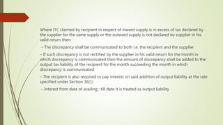 Where ITC claimed by recipient in respect of inward supply is in excess of tax declared by
the supplier for the same supply or the outward supply is not declared by supplier in his
valid return then:
– The discrepancy shall be communicated to both i.e. the recipient and the supplier
– If such discrepancy is not rectified by the supplier in his valid return for the month in
which discrepancy is communicated then the amount of discrepancy shall be added to the
output tax liability of the recipient for the month succeeding the month in which
discrepancy is communicated
– The recipient is also required to pay interest on said addition of output liability at the rate
specified under Section 36(1)
– Interest from date of availing : till date it is treated as output liability
 