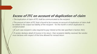 Excess of ITC on account of duplication of claim
• The duplication of claim of ITC shall be communicated to the recipient
• The amount of claim of ITC that is found to be in excess on account of duplication of claim shall
be added to the output tax liability of the recipient - for the month in which duplication is
communicated
• In such case recipient is also required to pay interest at the rate specified in Section 36(1)
• If vendor declares detail of invoice in his return- then recipients liability received. But vendor
must declares with respect of the time allowed for revised return
 