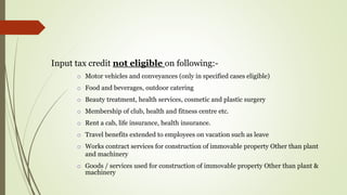 Input tax credit not eligible on following:-
o Motor vehicles and conveyances (only in specified cases eligible)
o Food and beverages, outdoor catering
o Beauty treatment, health services, cosmetic and plastic surgery
o Membership of club, health and fitness centre etc.
o Rent a cab, life insurance, health insurance.
o Travel benefits extended to employees on vacation such as leave
o Works contract services for construction of immovable property Other than plant
and machinery
o Goods / services used for construction of immovable property Other than plant &
machinery
 