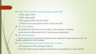  CGST, IGST and SGST can be used against each other
• CGST against IGST
• SGST against IGST
• IGST against CGST and then SGST
• UTGST can be used against UTGST, CGST and IGST
 ITC can be utilized :
By crediting the “Electronic Credit Ledger” of the taxpayer maintained
on the Common Portal with the GST administration department.
 ITC can’t be utilized :
If the business is for nontaxable supplies/exempt supplies/nil rated supplies and for the
Taxable supplies/zero rated supplies.
 The unutilized balance can be refunded only in 2 cases:
• If the taxpayer is in the business of exports
• If the GST rate of output supplies is less than the rate applicable on input supplies
 