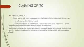 CLAIMING OF ITC
 Step 1 for taking ITC
• As per Section 28, every taxable person shall be entitled to take credit of input tax,
– as self assessed, in his return and
– such amount shall be credited, on a provisional basis,to his electronic credit
ledger to be maintained in the manner as may be prescribed
• Provided that a taxable person who has not furnished a valid return under section 27 of
the Act shall not be allowed to utilize such credit till he discharges his self-assessed tax
liability
 
