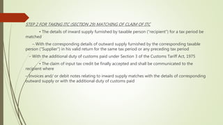 STEP 2 FOR TAKING ITC (SECTION 29) MATCHING OF CLAIM OF ITC
• The details of inward supply furnished by taxable person (“recipient”) for a tax period be
matched
– With the corresponding details of outward supply furnished by the corresponding taxable
person (“Supplier”) in his valid return for the same tax period or any preceding tax period
– With the additional duty of customs paid under Section 3 of the Customs Tariff Act, 1975
• The claim of input tax credit be finally accepted and shall be communicated to the
recipient where
– Invoices and/ or debit notes relating to inward supply matches with the details of corresponding
outward supply or with the additional duty of customs paid
 