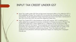 INPUT TAX CREDIT UNDER GST
 Input Tax credit under GST One of the most important pillars of an effective GST is
the availability of Input Tax Credit (ITC) to remove the cascading effect of taxes on
transactions. In the enactment these important provisions have been mentioned in
Sec 16 to 18 of the CGST Act and the respective State Acts.
 Input Tax Credit (ITC) is the backbone of the GST regime. GST is nothing but a
value added tax on goods & services combined. It is these provisions of Input Tax
Credit that make GST a value added tax i.e., collection of tax at all points after
allowing credit for the inputs. The procedures and restrictions laid down in these
provisions are important to make sure that there is seamless flow of credit in the
whole scheme of transition without any misuse. Thus, the clarity of rules of
availment and utilization will have significant impact on making GST a taxpayer-
friendly tax.
 