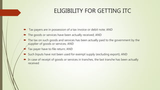 ELIGIBILITY FOR GETTING ITC
 Tax payers are in possession of a tax invoice or debit note; AND
 The goods or services have been actually received; AND
 The tax on such goods and services has been actually paid to the government by the
supplier of goods or services; AND
 Tax payer have to file return; AND
 Such Inputs have not been used for exempt supply (excluding export); AND
 In case of receipt of goods or services in tranches, the last tranche has been actually
received
 