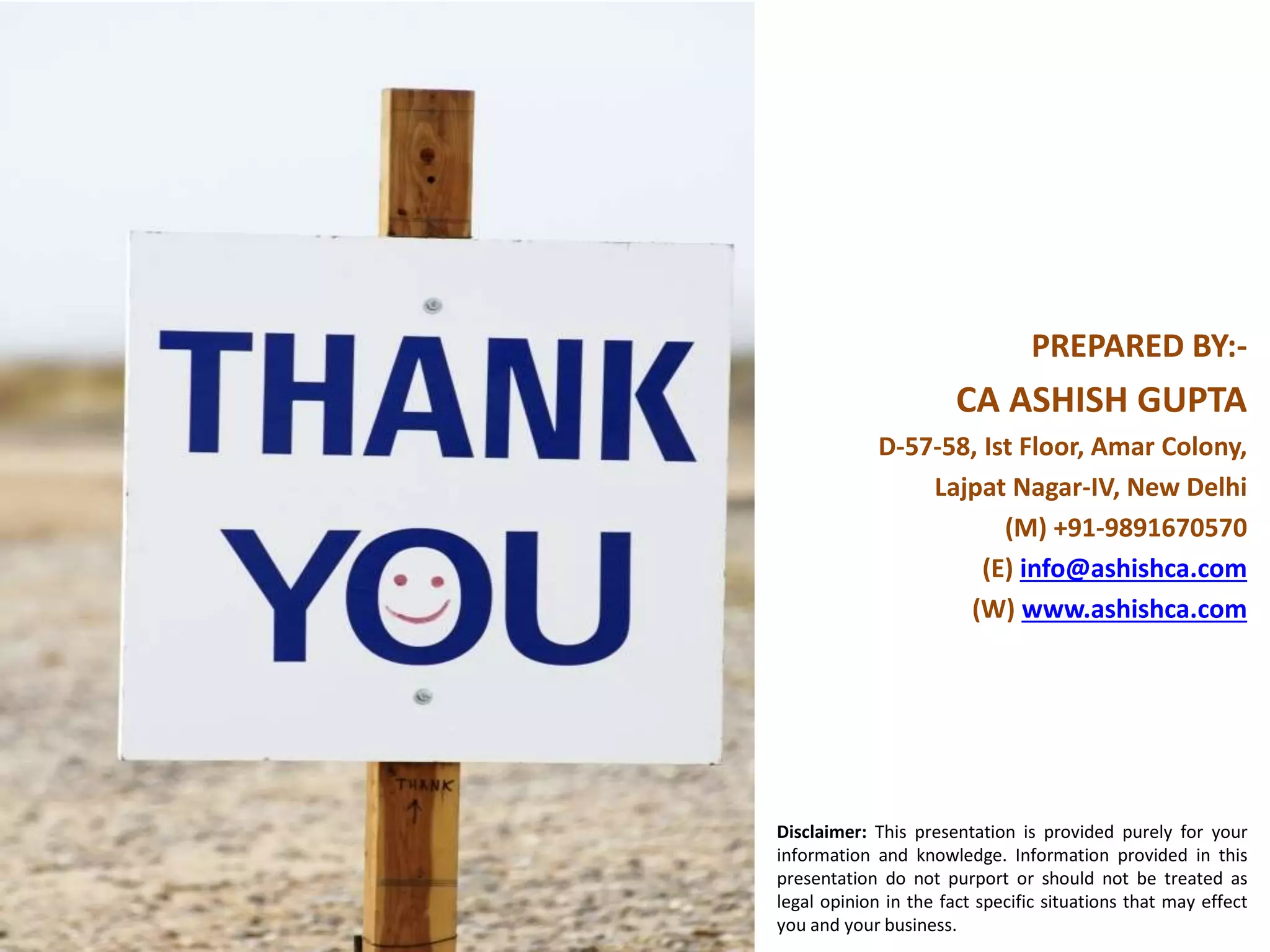 PREPARED BY:-
CA ASHISH GUPTA
D-57-58, Ist Floor, Amar Colony,
Lajpat Nagar-IV, New Delhi
(M) +91-9891670570
(E) info@ashishca.com
(W) www.ashishca.com
Disclaimer: This presentation is provided purely for your
information and knowledge. Information provided in this
presentation do not purport or should not be treated as
legal opinion in the fact specific situations that may effect
you and your business.
 