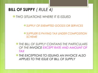 BILL OF SUPPY ( RULE 4)
 TWO SITUATIONS WHERE IT IS ISSUED
 SUPPLY OF EXEMPTED GOODS OR SERVICES
 SUPPLIER IS PAYING TAX UNDER COMPOSITION
SCHEME
 THE BILL OF SUPPLY CONTAINS THE PARTICULARS
OF THE INVOICE EXCEPT RATE AND AMOUNT OF
TAX
 THE EXCEPTIONS TO ISSUING AN INVOICE ALSO
APPLIES TO THE ISSUE OF BILL OF SUPPLY
 
