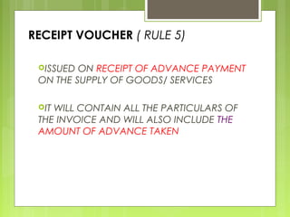 RECEIPT VOUCHER ( RULE 5)
ISSUED ON RECEIPT OF ADVANCE PAYMENT
ON THE SUPPLY OF GOODS/ SERVICES
IT WILL CONTAIN ALL THE PARTICULARS OF
THE INVOICE AND WILL ALSO INCLUDE THE
AMOUNT OF ADVANCE TAKEN
 
