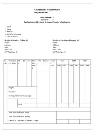 Government	of	India/State	
Department	of	…………………	
	
Form	GST	INV	–	1	
(See	Rule	--------)	
Application	for	Electronic	Reference	Number	of	an	Invoice	
	
1. GSTIN	
2. Name	
3. Address		
4. Serial	No.	of	Invoice	
5. Date	of	Invoice	
Details	of	Receiver	(Billed	to)	
Name	
Address	
State	
State	Code	
GSTIN/Unique	ID
Details	of	Consignee	(Shipped	to)	
Name	
Address	
State	
State	Code	
GSTIN/Unique	ID	
	
Sr.	
No
.	
Descriptio
n	of	Goods	
HS
N	
Qty.	 Uni
t	
Rate	
(per	
item
)	
Tota
l	
Discoun
t	
Taxabl
e	
value	
CGST	 SGST	 IGST	
Rate	 Amt.	 Rate	 Amt.	 Rate	 Amt.	
	 	 	 	 	 	 	 	 	 	 	 	 	 	 	
Freight	
Insurance	
Packing	and	Forwarding	Charges	
	 	
Total	 	 	 	 	 	 	
	
Total	Invoice	Value	(In	figure)	
Total	Invoice	Value	(In	Words)	
Amount	of	Tax	subject	to	Reverse	Charges	
	
	
	 	 	
 