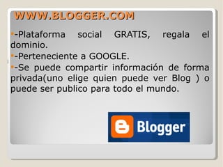 WWW.BLOGGER.COM -Plataforma social GRATIS, regala el dominio. -Perteneciente a GOOGLE. -Se puede compartir información de forma privada(uno elige quien puede ver Blog ) o puede ser publico para todo el mundo. 