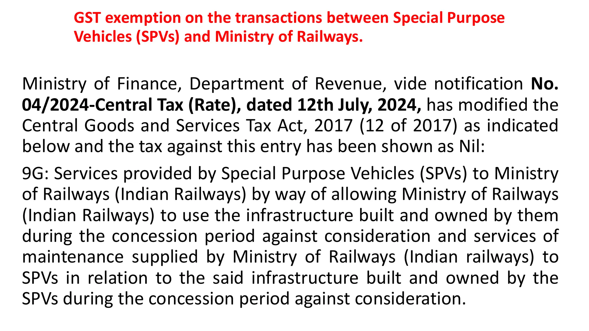 GST exemption on the transactions between Special Purpose
Vehicles (SPVs) and Ministry of Railways.
Ministry of Finance, Department of Revenue, vide notification No.
04/2024-Central Tax (Rate), dated 12th July, 2024, has modified the
Central Goods and Services Tax Act, 2017 (12 of 2017) as indicated
below and the tax against this entry has been shown as Nil:
9G: Services provided by Special Purpose Vehicles (SPVs) to Ministry
of Railways (Indian Railways) by way of allowing Ministry of Railways
(Indian Railways) to use the infrastructure built and owned by them
during the concession period against consideration and services of
maintenance supplied by Ministry of Railways (Indian railways) to
SPVs in relation to the said infrastructure built and owned by the
SPVs during the concession period against consideration.
 
