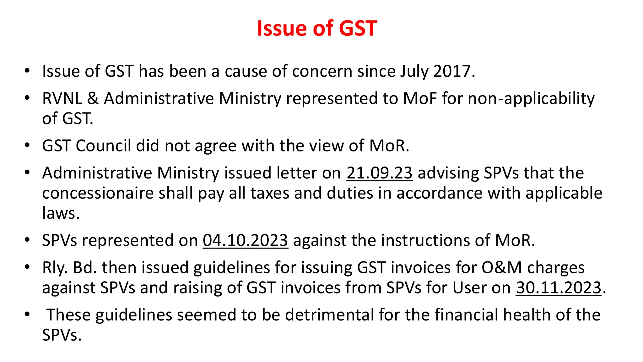 Issue of GST
• Issue of GST has been a cause of concern since July 2017.
• RVNL & Administrative Ministry represented to MoF for non-applicability
of GST.
• GST Council did not agree with the view of MoR.
• Administrative Ministry issued letter on 21.09.23 advising SPVs that the
concessionaire shall pay all taxes and duties in accordance with applicable
laws.
• SPVs represented on 04.10.2023 against the instructions of MoR.
• Rly. Bd. then issued guidelines for issuing GST invoices for O&M charges
against SPVs and raising of GST invoices from SPVs for User on 30.11.2023.
• These guidelines seemed to be detrimental for the financial health of the
SPVs.
 