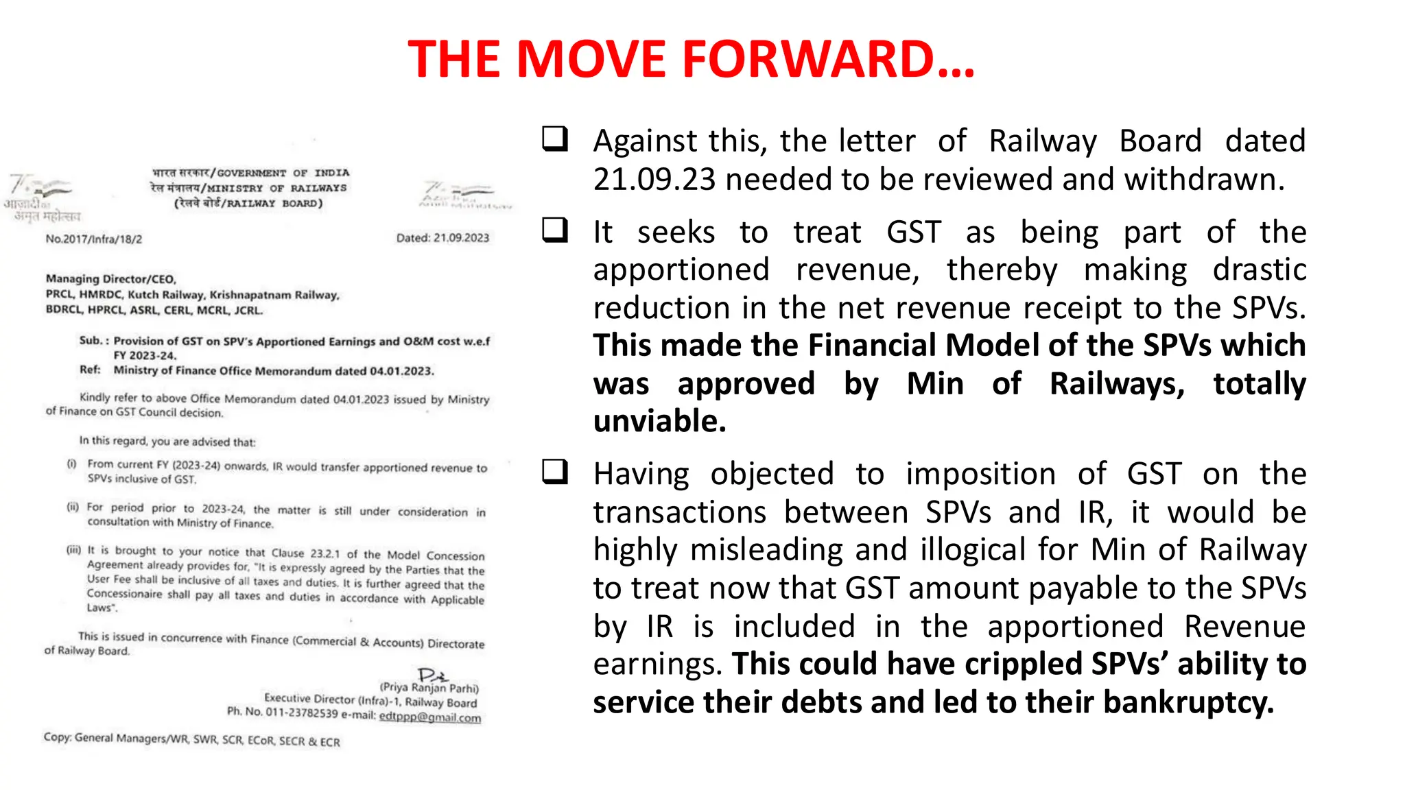 ❑ Against this, the letter of Railway Board dated
21.09.23 needed to be reviewed and withdrawn.
❑ It seeks to treat GST as being part of the
apportioned revenue, thereby making drastic
reduction in the net revenue receipt to the SPVs.
This made the Financial Model of the SPVs which
was approved by Min of Railways, totally
unviable.
❑ Having objected to imposition of GST on the
transactions between SPVs and IR, it would be
highly misleading and illogical for Min of Railway
to treat now that GST amount payable to the SPVs
by IR is included in the apportioned Revenue
earnings. This could have crippled SPVs’ ability to
service their debts and led to their bankruptcy.
THE MOVE FORWARD…
 
