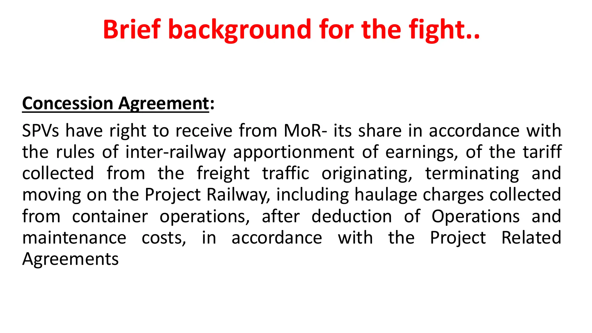 Brief background for the fight..
Concession Agreement:
SPVs have right to receive from MoR- its share in accordance with
the rules of inter-railway apportionment of earnings, of the tariff
collected from the freight traffic originating, terminating and
moving on the Project Railway, including haulage charges collected
from container operations, after deduction of Operations and
maintenance costs, in accordance with the Project Related
Agreements
 