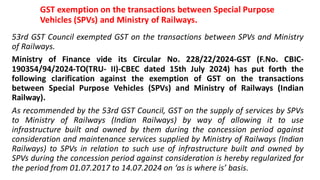 GST exemption on the transactions between Special Purpose
Vehicles (SPVs) and Ministry of Railways.
53rd GST Council exempted GST on the transactions between SPVs and Ministry
of Railways.
Ministry of Finance vide its Circular No. 228/22/2024-GST (F.No. CBIC-
190354/94/2024-TO(TRU- II)-CBEC dated 15th July 2024) has put forth the
following clarification against the exemption of GST on the transactions
between Special Purpose Vehicles (SPVs) and Ministry of Railways (Indian
Railway).
As recommended by the 53rd GST Council, GST on the supply of services by SPVs
to Ministry of Railways (Indian Railways) by way of allowing it to use
infrastructure built and owned by them during the concession period against
consideration and maintenance services supplied by Ministry of Railways (Indian
Railways) to SPVs in relation to such use of infrastructure built and owned by
SPVs during the concession period against consideration is hereby regularized for
the period from 01.07.2017 to 14.07.2024 on ‘as is where is’ basis.
 