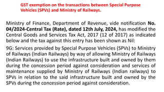 GST exemption on the transactions between Special Purpose
Vehicles (SPVs) and Ministry of Railways.
Ministry of Finance, Department of Revenue, vide notification No.
04/2024-Central Tax (Rate), dated 12th July, 2024, has modified the
Central Goods and Services Tax Act, 2017 (12 of 2017) as indicated
below and the tax against this entry has been shown as Nil:
9G: Services provided by Special Purpose Vehicles (SPVs) to Ministry
of Railways (Indian Railways) by way of allowing Ministry of Railways
(Indian Railways) to use the infrastructure built and owned by them
during the concession period against consideration and services of
maintenance supplied by Ministry of Railways (Indian railways) to
SPVs in relation to the said infrastructure built and owned by the
SPVs during the concession period against consideration.
 