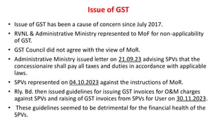 Issue of GST
• Issue of GST has been a cause of concern since July 2017.
• RVNL & Administrative Ministry represented to MoF for non-applicability
of GST.
• GST Council did not agree with the view of MoR.
• Administrative Ministry issued letter on 21.09.23 advising SPVs that the
concessionaire shall pay all taxes and duties in accordance with applicable
laws.
• SPVs represented on 04.10.2023 against the instructions of MoR.
• Rly. Bd. then issued guidelines for issuing GST invoices for O&M charges
against SPVs and raising of GST invoices from SPVs for User on 30.11.2023.
• These guidelines seemed to be detrimental for the financial health of the
SPVs.
 