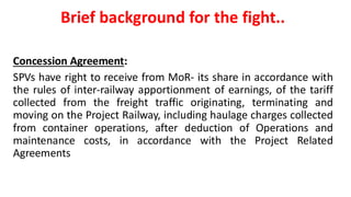 Brief background for the fight..
Concession Agreement:
SPVs have right to receive from MoR- its share in accordance with
the rules of inter-railway apportionment of earnings, of the tariff
collected from the freight traffic originating, terminating and
moving on the Project Railway, including haulage charges collected
from container operations, after deduction of Operations and
maintenance costs, in accordance with the Project Related
Agreements
 