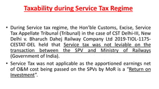 Taxability during Service Tax Regime
• During Service tax regime, the Hon’ble Customs, Excise, Service
Tax Appellate Tribunal (Tribunal) in the case of CST Delhi-III, New
Delhi v. Bharuch Dahej Railway Company Ltd 2019-TIOL-1175-
CESTAT-DEL held that Service tax was not leviable on the
transaction between the SPV and Ministry of Railways
(Government of India).
• Service Tax was not applicable as the apportioned earnings net
of O&M cost being passed on the SPVs by MoR is a “Return on
Investment”.
 
