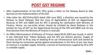 POST GST REGIME
• After implementation of the GST, SPVs wrote a letter to the Railway Board to take
decision on the implementation of the GST.
• Vide Letter No. 2017/Infra/18/2 dated 10th June 2022, a direction was issued by the
Railway to Zonal Railways that the issue of Applicability of GST on Apportioned
Revenue of SPV and O&M Cost for SPV is pending for clarification with Ministry of
Finance. Hence, no suo-moto action should be initiated by Zonal Railways in the
context for levy of GST on the Apportioned Earning of the SPV and O&M cost till any
final decision from the Ministry of Finance is received.
• An Office Memorandum of Ministry of Finance dated 04.01.2023 was issued, in which
it was informed that “Indian Railways and the SPV are distinct persons. Supply of
services by SPV to IR by way of allowing IR to use infrastructure built and owned by
them during the concession period against consideration in the form of pro rata share
of revenue is a taxable supply. Similarly, a service of maintenance supplied by IR to SPV
is a taxable supply.
Cont….
 