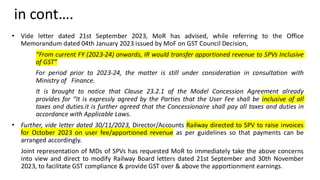 in cont….
• Vide letter dated 21st September 2023, MoR has advised, while referring to the Office
Memorandum dated 04th January 2023 issued by MoF on GST Council Decision,
“From current FY (2023-24) onwards, IR would transfer apportioned revenue to SPVs Inclusive
of GST”
For period prior to 2023-24, the matter is still under consideration in consultation with
Ministry of Finance.
It is brought to notice that Clause 23.2.1 of the Model Concession Agreement already
provides for “It is expressly agreed by the Parties that the User Fee shall be inclusive of all
taxes and duties.it is further agreed that the Concessionaire shall pay all taxes and duties in
accordance with Applicable Laws.
• Further, vide letter dated 30/11/2023, Director/Accounts Railway directed to SPV to raise invoices
for October 2023 on user fee/apportioned revenue as per guidelines so that payments can be
arranged accordingly.
Joint representation of MDs of SPVs has requested MoR to immediately take the above concerns
into view and direct to modify Railway Board letters dated 21st September and 30th November
2023, to facilitate GST compliance & provide GST over & above the apportionment earnings.
 