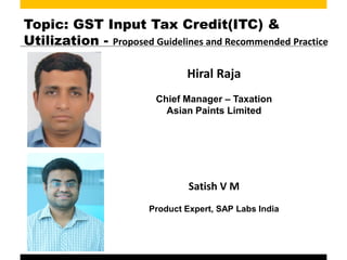 Topic: GST Input Tax Credit(ITC) &
Utilization - Proposed Guidelines and Recommended Practice
Hiral Raja
Chief Manager – Taxation
Asian Paints Limited
Satish V M
Product Expert, SAP Labs India
 