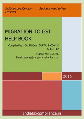 Indiataxcompliance.in Business need solved
Presents
MIGRATION TO
HELP BOOK
Compiled by : CA SANJAY GUPTA, B.COM(H)
Email: sanjay@sanjayramshanker.com
Indiataxcompliance.in
Indiataxcompliance.in Business need solved
MIGRATION TO GST
HELP BOOK
ed by : CA SANJAY GUPTA, B.COM(H)
SRCC, FCA
Mobile: 9311025900
sanjay@sanjayramshanker.com
Indiataxcompliance.in
Indiataxcompliance.in Business need solved
2016
Mobile: 9311025900
Indiataxcompliance.in
 