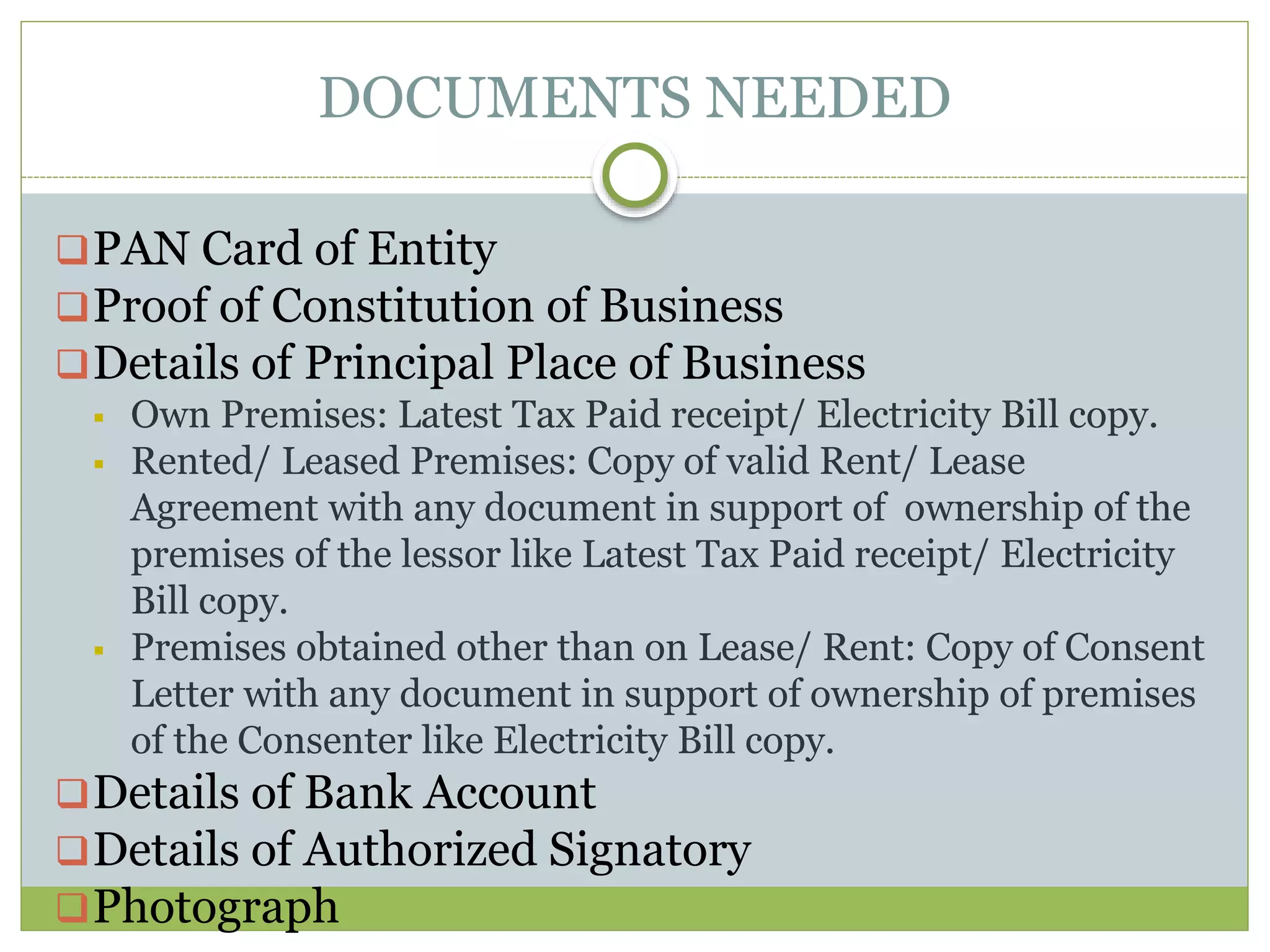 DOCUMENTS NEEDED
PAN Card of Entity
Proof of Constitution of Business
Details of Principal Place of Business
 Own Premises: Latest Tax Paid receipt/ Electricity Bill copy.
 Rented/ Leased Premises: Copy of valid Rent/ Lease
Agreement with any document in support of ownership of the
premises of the lessor like Latest Tax Paid receipt/ Electricity
Bill copy.
 Premises obtained other than on Lease/ Rent: Copy of Consent
Letter with any document in support of ownership of premises
of the Consenter like Electricity Bill copy.
Details of Bank Account
Details of Authorized Signatory
Photograph
 