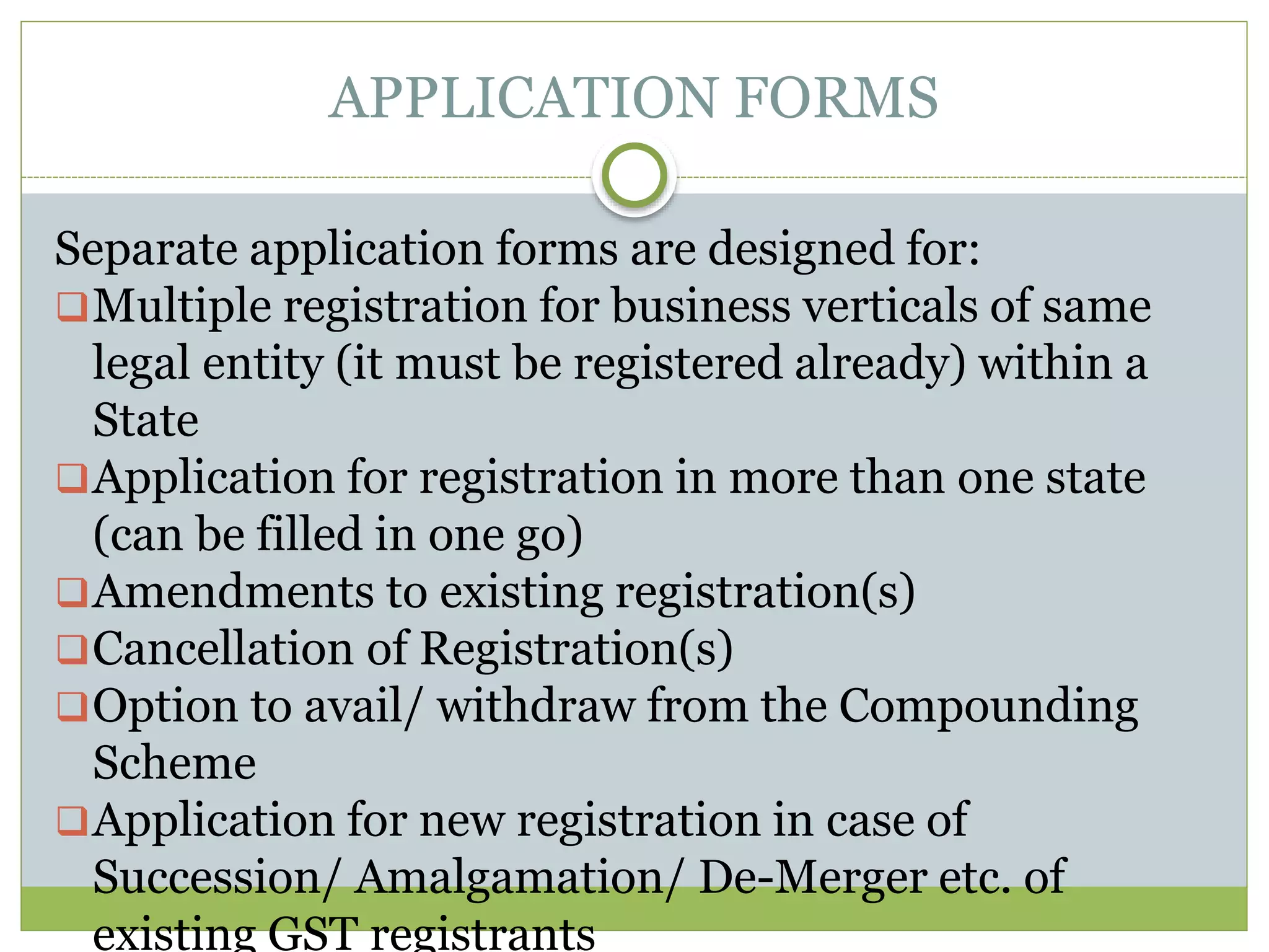 APPLICATION FORMS
Separate application forms are designed for:
Multiple registration for business verticals of same
legal entity (it must be registered already) within a
State
Application for registration in more than one state
(can be filled in one go)
Amendments to existing registration(s)
Cancellation of Registration(s)
Option to avail/ withdraw from the Compounding
Scheme
Application for new registration in case of
Succession/ Amalgamation/ De-Merger etc. of
existing GST registrants
 