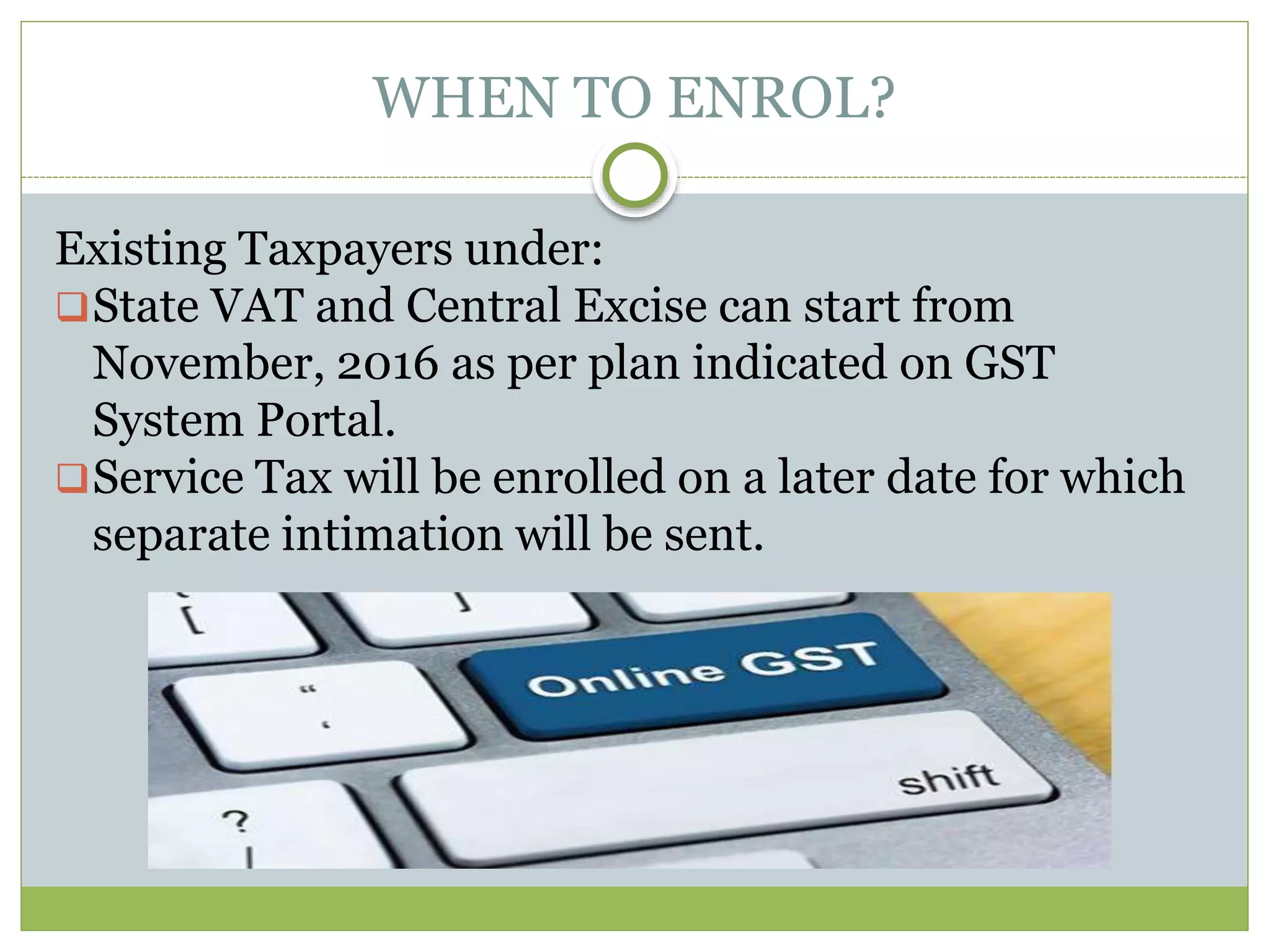 WHEN TO ENROL?
Existing Taxpayers under:
State VAT and Central Excise can start from
November, 2016 as per plan indicated on GST
System Portal.
Service Tax will be enrolled on a later date for which
separate intimation will be sent.
 