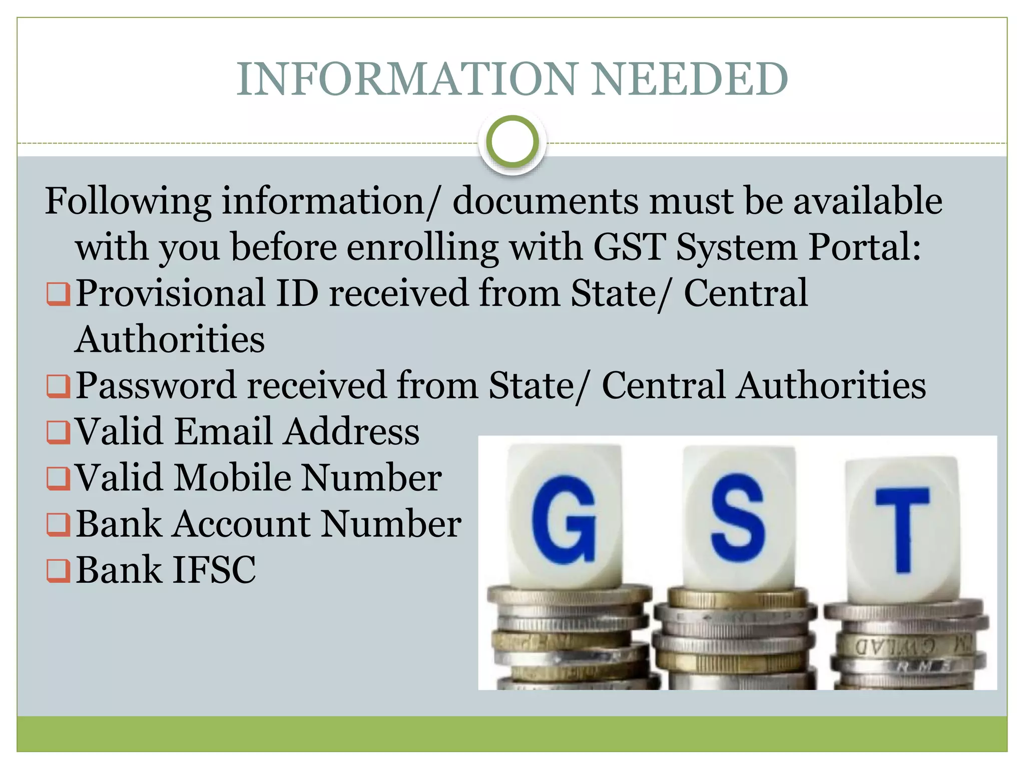 INFORMATION NEEDED
Following information/ documents must be available
with you before enrolling with GST System Portal:
Provisional ID received from State/ Central
Authorities
Password received from State/ Central Authorities
Valid Email Address
Valid Mobile Number
Bank Account Number
Bank IFSC
 