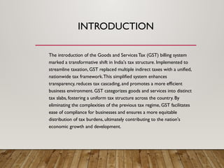 INTRODUCTION
The introduction of the Goods and Services Tax (GST) billing system
marked a transformative shift in India's tax structure. Implemented to
streamline taxation, GST replaced multiple indirect taxes with a unified,
nationwide tax framework.This simplified system enhances
transparency, reduces tax cascading, and promotes a more efficient
business environment. GST categorizes goods and services into distinct
tax slabs, fostering a uniform tax structure across the country. By
eliminating the complexities of the previous tax regime, GST facilitates
ease of compliance for businesses and ensures a more equitable
distribution of tax burdens, ultimately contributing to the nation's
economic growth and development.
 