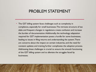 PROBLEM STATEMENT
• The GST billing system faces challenges such as complexity in
compliance, especially for small businesses.The intricate structure of tax
slabs and frequent changes in regulations create confusion and increase
the burden of documentation.Additionally, the technology adaptation
required for GST implementation poses a hurdle for some businesses,
leading to issues in filing returns and understanding the system.There
are concerns about the impact on certain industries, and the need for
constant updates and training further complicates the adoption process.
Addressing these challenges is crucial to ensure the smooth functioning
of the GST billing system and to alleviate the struggles faced by
businesses.
 