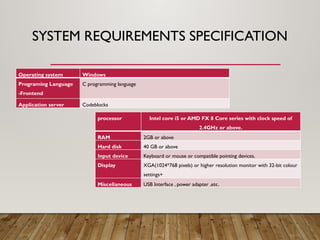 SYSTEM REQUIREMENTS SPECIFICATION
processor Intel core i5 or AMD FX 8 Core series with clock speed of
2.4GHz or above.
RAM 2GB or above
Hard disk 40 GB or above
Input device Keyboard or mouse or compatible pointing devices.
Display XGA(1024*768 pixels) or higher resolution monitor with 32-bit colour
settings+
Miscellaneous USB Interface , power adapter ,etc.
Operating system Windows
Programing Language
-Frontend
C programming language
Application server Codeblocks
 