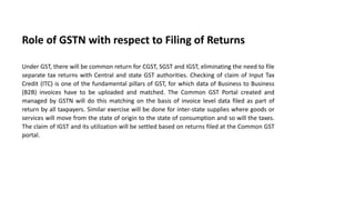 Role of GSTN with respect to Filing of Returns
Under GST, there will be common return for CGST, SGST and IGST, eliminating the need to file
separate tax returns with Central and state GST authorities. Checking of claim of Input Tax
Credit (ITC) is one of the fundamental pillars of GST, for which data of Business to Business
(B2B) invoices have to be uploaded and matched. The Common GST Portal created and
managed by GSTN will do this matching on the basis of invoice level data filed as part of
return by all taxpayers. Similar exercise will be done for inter-state supplies where goods or
services will move from the state of origin to the state of consumption and so will the taxes.
The claim of IGST and its utilization will be settled based on returns filed at the Common GST
portal.
 