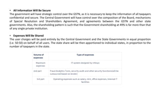 • All Information Will Be Secure
The government will have strategic control over the GSTN, as it is necessary to keep the information of all taxpayers
confidential and secure. The Central Government will have control over the composition of the Board, mechanisms
of Special Resolution and Shareholders Agreement, and agreements between the GSTN and other state
governments. Also, the shareholding pattern is such that the Government shareholding at 49% is far more than that
of any single private institution.
• Expenses Will Be Shared
The user charges will be paid entirely by the Central Government and the State Governments in equal proportion
(i.e. 50:50) on behalf of all users. The state share will be then apportioned to individual states, in proportion to the
number of taxpayers in the state.
 