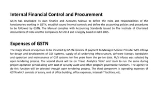 Internal Financial Control and Procurement
GSTN has developed its own Finance and Accounts Manual to define the roles and responsibilities of the
functionaries working in GSTN, establish sound internal controls and define the accounting policies and procedures
to be followed by GSTN. The Manual complies with Accounting Standards issued by The Institute of Chartered
Accountants of India and the Companies Act 2013 and is largely based on GFR 2005.
Expenses of GSTN
The major chunk of expenses to be incurred by GSTN consists of payment to Managed Service Provider M/S Infosys
for design and development of GST Systems, supply of all underlying infrastructure, software licenses, bandwidth
and operation and maintenance of GST systems for five years from the go-live date. M/S Infosys was selected by
open tendering process. The second chunk will be on ‘Fraud Analytics Tools’ and team to run the same during
project operation period along with cost of security audit and other program governance functions. The agency to
do this function will be selected through open tendering process. The third component is operating expenses of
GSTN which consists of salary, rent of office building, office expenses, internal IT facilities, etc.
 
