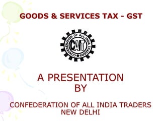 GOODS & SERVICES TAX - GST
A PRESENTATION
BY
CONFEDERATION OF ALL INDIA TRADERS
NEW DELHI
 