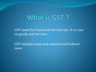 GST stand for Good and Services tax. It is a tax
on goods and services.
GST includes state and central level Indirect
taxes
 