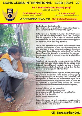LIONS CLUBS INTERNATIONAL - 320D | 2021 - 22
GST-Newsletter|July2021
Dr T Ramakrishna Reddy pmjf
District Governor
P Lakshmi mjf
Second Vice District Governor
G SRINIVAS pmjf
First Vice District Governor
D NARSIMHA RAJU mjf - GST District Coordinator
Wecandothisprogramsyearlongtobringawarenessamongcommunities,
planting trees is high time and we can do this program from July 2021 to
September2021asitwillberainyseason.
I am writing this letter to request all Club officers and members of our
District320D,startconductactivitiesforthemonthofJuly2021.
First and fore most our District Governor Lion Dr T Ramakrishna Reddy has
givencalltoalltheclubstoadoptatleastonePrimaryHealthCenterinyour
area, and 1st program of the year is Docotrs Day, and its rainy season it is
best time plant trees. You can do this month with safely protecting yourself
andbesafefromCovid19,PleasealwaysWearMasks.
promoteandtrytodoRainharvestingpitsathome,
Keepourcommunitycleanandgreen.
YoucanputpostersatpublicplacesaboutPlantTreesandSaveTrees
UseDustBins,Donotlitteroutside
Showingtheworldthatnatureisourbiggestallyinfightingclimatechange.
Our Government of Telanganaku Haritha Haram is supporting by giving
free tree saplings in your local Municipality, Forest Departments, Gram
Panchayaths etc., We need to show our Letter Head and try to plant trees in
Communities and see that it is well protected and Trees to be survived. We
can suggest even in institutional based plantation like Educational
Institutions,Companies,officepremisesandinconstructionLayoutsetc.,
DearLionLeaders, GreetingsNamasthe!
2019-2020 was a year when our past finally caught up with and science
provided an unambiguous call for urgent action. Due to covid19 there was
lot of requirement for Oxygen in emergencies and we are depending on
machines instead of natural. Its high time to take call and Plant Trees, Save
TreesandSaveourLives.Ayearwhenwewereremindedthatunlessweact
immediatelytodrasticallycutgreenhousegasemission,wewillalterlifeon
Earthforever.
Air pollution, poor management of waste, growing water scarcity, falling
ground water tables, water pollution, preservation and quality of forests,
biodiversity loss, and land/soil degradation are some of the major
environmentalissuesIndiafacestoday,itisnotonlytheproblemofourlocal
bodies,weneedtofeelresponsibleandactaccordingly.
ProtmoteClothBagsorJuteBagstoavoidplastic,
 