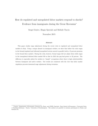 How do regulated and unregulated labor markets respond to shocks?
Evidence from immigrants during the Great Recession∗
Sergei Guriev, Biagio Speciale and Michele Tuccio
November 2015
Abstract
This paper studies wage adjustment during the recent crisis in regulated and unregulated labor
markets in Italy. Using a unique dataset on immigrant workers, we show that before the crisis wages
in the formal/regulated and informal/unregulated sectors moved in parallel (with a 15 percent premium
in the formal labor market). During the crisis, however, formal wages did not adjust down while wages
in the unregulated informal labor market fell so that by 2013 the gap had grown to 32 percent. The
diﬀerence is especially salient for workers in “simple” occupations where there is high substitutability
between immigrant and native workers. Our results are consistent with the view that labor market
regulation prevents downward wage adjustment during recessions.
∗Guriev: Department of Economics, Sciences Po, Paris, and CEPR. Speciale: Paris School of Economics - Universit´e Paris
1 Panth´eon-Sorbonne. Tuccio: University of Southampton. The authors are grateful to seminar participants in Fudan and
Sciences Po.
 