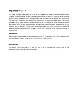Expenses of GSTN
The major chunk of expenses to be incurred by GSTN consists of payment to Managed Service
Provider M/S Infosys for design and development of GST Systems, supply of all underlying
infrastructure, software licenses, bandwidth and operation and maintenance of GST systems for
five years from the go-live date. M/S Infosys was selected by open tendering process. The second
chunk will be on ‘Fraud Analytics Tools’ and team to run the same during project operation period
along with cost of security audit and other program governance functions. The agency to do this
function will be selected through open tendering process. The third component is operating
expenses of GSTN which consists of salary, rent of office building, office expenses, internal IT
facilities, etc.
CAG’s Audit
Being substantially funded by the government during 2013-16 period, the C&AG has conducted
the expenditure audit of GSTN for FY 2013-14, 2014-15 and 2015-16.
Annual Report
The annual report of GSTN for FY 2013-14 1nd 2014-15 has been laid on the table of the
Parliament and circulated to all shareholders.
 