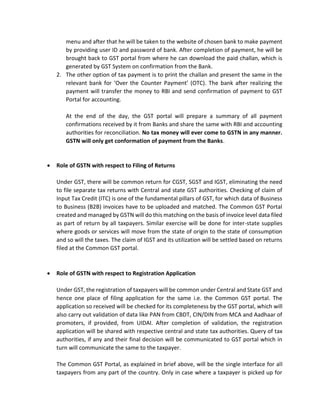 menu and after that he will be taken to the website of chosen bank to make payment
by providing user ID and password of bank. After completion of payment, he will be
brought back to GST portal from where he can download the paid challan, which is
generated by GST System on confirmation from the Bank.
2. The other option of tax payment is to print the challan and present the same in the
relevant bank for ‘Over the Counter Payment’ (OTC). The bank after realizing the
payment will transfer the money to RBI and send confirmation of payment to GST
Portal for accounting.
At the end of the day, the GST portal will prepare a summary of all payment
confirmations received by it from Banks and share the same with RBI and accounting
authorities for reconciliation. No tax money will ever come to GSTN in any manner.
GSTN will only get conformation of payment from the Banks.
• Role of GSTN with respect to Filing of Returns
Under GST, there will be common return for CGST, SGST and IGST, eliminating the need
to file separate tax returns with Central and state GST authorities. Checking of claim of
Input Tax Credit (ITC) is one of the fundamental pillars of GST, for which data of Business
to Business (B2B) invoices have to be uploaded and matched. The Common GST Portal
created and managed by GSTN will do this matching on the basis of invoice level data filed
as part of return by all taxpayers. Similar exercise will be done for inter-state supplies
where goods or services will move from the state of origin to the state of consumption
and so will the taxes. The claim of IGST and its utilization will be settled based on returns
filed at the Common GST portal.
• Role of GSTN with respect to Registration Application
Under GST, the registration of taxpayers will be common under Central and State GST and
hence one place of filing application for the same i.e. the Common GST portal. The
application so received will be checked for its completeness by the GST portal, which will
also carry out validation of data like PAN from CBDT, CIN/DIN from MCA and Aadhaar of
promoters, if provided, from UIDAI. After completion of validation, the registration
application will be shared with respective central and state tax authorities. Query of tax
authorities, if any and their final decision will be communicated to GST portal which in
turn will communicate the same to the taxpayer.
The Common GST Portal, as explained in brief above, will be the single interface for all
taxpayers from any part of the country. Only in case where a taxpayer is picked up for
 