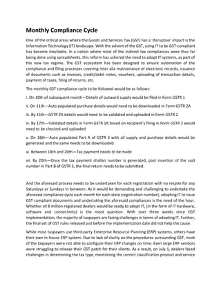 Monthly Compliance Cycle
One of the critical areas where the Goods and Services Tax (GST) has a ‘disruptive’ impact is the
Information Technology (IT) landscape. With the advent of the GST, using IT to be GST-compliant
has become inevitable. In a nation where most of the indirect tax compliances were thus far
being done using spreadsheets, this reform has ushered the need to adopt IT systems, as part of
the new tax regime. The GST ecosystem has been designed to ensure automation of the
compliance and filing processes covering inter alia maintenance of electronic records, issuance
of documents such as invoices, credit/debit notes, vouchers, uploading of transaction details,
payment of taxes, filing of returns, etc.
The monthly GST compliance cycle to be followed would be as follows:
i. On 10th of subsequent month—Details of outward supply would be filed in Form GSTR 1
ii. On 11th—Auto populated purchase details would need to be downloaded in Form GSTR 2A
iii. By 15th—GSTR 2A details would need to be validated and uploaded in Form GSTR 2
iv. By 17th—Validated details in Form GSTR 1A based on recipient’s filing in Form GSTR 2 would
need to be checked and uploaded
v. On 18th—Auto populated Part A of GSTR 3 with all supply and purchase details would be
generated and the same needs to be downloaded
vi. Between 18th and 20th—Tax payment needs to be made
vii. By 20th—Once the tax payment challan number is generated, post insertion of the said
number in Part B of GSTR 3, the final return needs to be submitted.
And the aforesaid process needs to be undertaken for each registration with no respite for any
Saturdays or Sundays in between. As it would be demanding and challenging to undertake the
aforesaid compliance cycle each month for each state (registration number), adopting IT to issue
GST compliant documents and undertaking the aforesaid compliances is the need of the hour.
Whether all 8 million registered dealers would be ready to adopt IT, (in the form of IT hardware,
software and connectivity) is the moot question. With over three weeks since GST
implementation, the majority of taxpayers are facing challenges in terms of adopting IT. Further,
the final set of GST rules released just before the implementation date did not help the cause.
While most taxpayers use third-party Enterprise Resource Planning (ERP) systems, others have
their own in-house ERP system. Due to lack of clarity on the procedures surrounding GST, most
of the taxpayers were not able to configure their ERP changes on time. Even large ERP vendors
were struggling to release their GST patch for their clients. As a result, on July 1, dealers faced
challenges in determining the tax type, mentioning the correct classification product and service
 