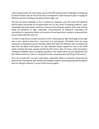 code, raising invoices, etc. Even today, some of the ERP companies face challenges in configuring
tax determination logic for the bill-to-ship-to arrangement, determining the place of supply for
different scenarios, building in tax determination logics, etc.
Not only are there challenges in the IT systems for taxpayers, even the online GST Network
(GSTN) portal maintained by the government has its own share of teething problems. Users
nationwide have been facing numerous concerns surrounding the website, with some of them
being non-validation of login credentials, non-acceptance of additional information for
amendments in registration details, non-issuance of new registrations numbers, temporary black
out of certain state GST sites, etc.
In order to help ensure smooth transition to GST, embracing the right technology at the right
time is not a ‘good to have’ but a ‘must have’ or a ‘prerequisite.’ Thankfully, there are many
companies or Application Service Providers (ASPs) that offer GST solutions that can extract the
data from the dealer’s ERP system, run data validation checks, upload the same to the GSTN
portal, compute the taxes, prepare and file the GST returns. Also, for micro, small and medium
enterprises (MSMEs), there are laptops available in the market which are pre-loaded with the
GST software which can assist in raising GST invoices and preparation and filing of GST returns.
All in all, to make GST a success, India needs a well-oiled robust IT ecosystem comprising the
government’s GSTN portal, ERP vendors and hardware suppliers all joining hands with the dealers
who are willing to embrace IT as part of the new tax regime.
 