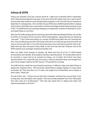 Infosys & GSTN
Infosys was awarded a five-year contract worth Rs. 1,380 crore to develop GSTN in September
2015. Many technical glitches have been at the core of the GST rollout since July 1 due to which
several states had raised the issues being faced by taxpayers in the 21st GST Council meeting on
September 9. Subsequently, a five-member Group of Ministers (GoM) headed by Bihar’s deputy
chief minister Sushil Modi was constituted to monitor technology-related implementation issues
of GST. The GoM held its first meeting in Bengaluru on September 16 where it identified 27 issues
and asked Infosys to sort them.
After the first GoM meeting, Revenue Secretary Hasmukh Adhia had absolved Infosys, the vendor
for GSTN, of any blame for the numerous GSTN-related glitches, saying that they are delivering
“very well”. “I don’t think they (Infosys as a vendor of GSTN) have failed. We can’t conclude like
that…they are delivering very well. Only thing is that there are initial hiccups and issues which we
have to sort out with them. It’s not like there have been mass scale failures by them. Not at all,”
Adhia had said. Also, the panel’s head, Modi, at that time had said that 70-80 per cent of the
GSTN-related issues would get resolved by October-end.
After the GoM’s third meeting on October 28, Modi said that 18 of the 27 GSTN-related
functionalities with October 30 as deadline had been operationalized. “27 functionalities had to
be launched or issues had to be resolved by Infosys, out of which 18 of them have been
operationalised. This is about 66.7 per cent success. Infosys is doing their best, even though there
were many changes made by the GST Council,” PTI quoted him as saying.
The GoM had also raised the issues faced by businesses in different states and asked Infosys to
deploy their engineers there. “We had earlier asked Infosys to deploy engineers in major states
by October 30. They have done so in 9 states and sought time till November end to deploy in
other states,” Modi said.
He had further said “…Infosys has put their best manpower and they have assured that in the
coming days they will deploy more people. They have already deployed more than 100 people
from their team of IT professionals.” “We have also asked them to deploy best talent and
experienced people in the team.”
 