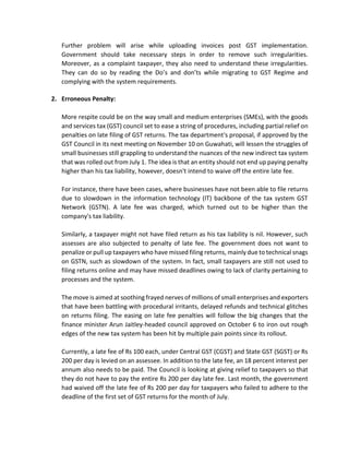 Further problem will arise while uploading invoices post GST implementation.
Government should take necessary steps in order to remove such irregularities.
Moreover, as a complaint taxpayer, they also need to understand these irregularities.
They can do so by reading the Do’s and don’ts while migrating to GST Regime and
complying with the system requirements.
2. Erroneous Penalty:
More respite could be on the way small and medium enterprises (SMEs), with the goods
and services tax (GST) council set to ease a string of procedures, including partial relief on
penalties on late filing of GST returns. The tax department's proposal, if approved by the
GST Council in its next meeting on November 10 on Guwahati, will lessen the struggles of
small businesses still grappling to understand the nuances of the new indirect tax system
that was rolled out from July 1. The idea is that an entity should not end up paying penalty
higher than his tax liability, however, doesn't intend to waive off the entire late fee.
For instance, there have been cases, where businesses have not been able to file returns
due to slowdown in the information technology (IT) backbone of the tax system GST
Network (GSTN). A late fee was charged, which turned out to be higher than the
company's tax liability.
Similarly, a taxpayer might not have filed return as his tax liability is nil. However, such
assesses are also subjected to penalty of late fee. The government does not want to
penalize or pull up taxpayers who have missed filing returns, mainly due to technical snags
on GSTN, such as slowdown of the system. In fact, small taxpayers are still not used to
filing returns online and may have missed deadlines owing to lack of clarity pertaining to
processes and the system.
The move is aimed at soothing frayed nerves of millions of small enterprises and exporters
that have been battling with procedural irritants, delayed refunds and technical glitches
on returns filing. The easing on late fee penalties will follow the big changes that the
finance minister Arun Jaitley-headed council approved on October 6 to iron out rough
edges of the new tax system has been hit by multiple pain points since its rollout.
Currently, a late fee of Rs 100 each, under Central GST (CGST) and State GST (SGST) or Rs
200 per day is levied on an assessee. In addition to the late fee, an 18 percent interest per
annum also needs to be paid. The Council is looking at giving relief to taxpayers so that
they do not have to pay the entire Rs 200 per day late fee. Last month, the government
had waived off the late fee of Rs 200 per day for taxpayers who failed to adhere to the
deadline of the first set of GST returns for the month of July.
 