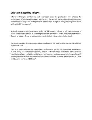 Criticism Faced by Infosys
Infosys Technologies on Thursday took on criticism about the glitches that have affected the
performance of the fledgling Goods and Services Tax portal, and attributed implementation
problems to the large scale of the project as well as ‘rapid changes in policy and integration issues
with related IT ecosystems’.
A significant portion of the problems under the GST since its roll-out in July have been due to
issues taxpayers have faced in uploading tax returns on the GST portal. This prompted the GST
Council to set up a Group of Ministers last month to look into problems being faced.
The government on Monday postponed the deadlines for the filing of GSTR-2 and GSTR-3 for July
by a month each.
“Any large project of this scale, especially a transformative one like this, has to deal with changes
in both policy and stakeholder usability,” Infosys said in an official statement. “Some of these
modifications have resulted in rapid changes to the system particularly due to its integration with
heterogeneous IT ecosystems including GST Suvidha Providers, Aadhaar, Central Board of Excise
and Customs and Model 1 States.”
 