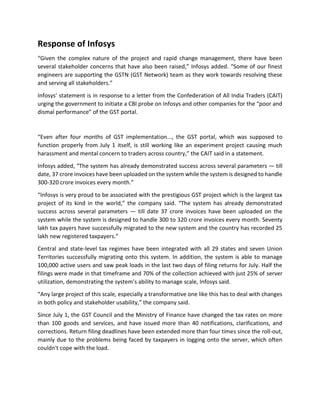Response of Infosys
“Given the complex nature of the project and rapid change management, there have been
several stakeholder concerns that have also been raised,” Infosys added. “Some of our finest
engineers are supporting the GSTN (GST Network) team as they work towards resolving these
and serving all stakeholders.”
Infosys’ statement is in response to a letter from the Confederation of All India Traders (CAIT)
urging the government to initiate a CBI probe on Infosys and other companies for the “poor and
dismal performance” of the GST portal.
“Even after four months of GST implementation..., the GST portal, which was supposed to
function properly from July 1 itself, is still working like an experiment project causing much
harassment and mental concern to traders across country,” the CAIT said in a statement.
Infosys added, “The system has already demonstrated success across several parameters — till
date, 37 crore invoices have been uploaded on the system while the system is designed to handle
300-320 crore invoices every month.”
“Infosys is very proud to be associated with the prestigious GST project which is the largest tax
project of its kind in the world,” the company said. “The system has already demonstrated
success across several parameters — till date 37 crore invoices have been uploaded on the
system while the system is designed to handle 300 to 320 crore invoices every month. Seventy
lakh tax payers have successfully migrated to the new system and the country has recorded 25
lakh new registered taxpayers.”
Central and state-level tax regimes have been integrated with all 29 states and seven Union
Territories successfully migrating onto this system. In addition, the system is able to manage
100,000 active users and saw peak loads in the last two days of filing returns for July. Half the
filings were made in that timeframe and 70% of the collection achieved with just 25% of server
utilization, demonstrating the system’s ability to manage scale, Infosys said.
“Any large project of this scale, especially a transformative one like this has to deal with changes
in both policy and stakeholder usability,” the company said.
Since July 1, the GST Council and the Ministry of Finance have changed the tax rates on more
than 100 goods and services, and have issued more than 40 notifications, clarifications, and
corrections. Return filing deadlines have been extended more than four times since the roll-out,
mainly due to the problems being faced by taxpayers in logging onto the server, which often
couldn't cope with the load.
 