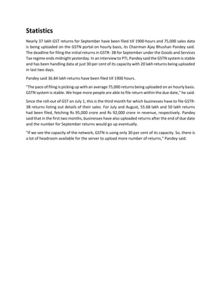 Statistics
Nearly 37 lakh GST returns for September have been filed till 1900 hours and 75,000 sales data
is being uploaded on the GSTN portal on hourly basis, its Chairman Ajay Bhushan Pandey said.
The deadline for filing the initial returns in GSTR- 3B for September under the Goods and Services
Tax regime ends midnight yesterday. In an interview to PTI, Pandey said the GSTN system is stable
and has been handling data at just 30 per cent of its capacity with 20 lakh returns being uploaded
in last two days.
Pandey said 36.84 lakh returns have been filed till 1900 hours.
"The pace of filing is picking up with an average 75,000 returns being uploaded on an hourly basis.
GSTN system is stable. We hope more people are able to file return within the due date," he said.
Since the roll-out of GST on July 1, this is the third month for which businesses have to file GSTR-
3B returns listing out details of their sales. For July and August, 55.68 lakh and 50 lakh returns
had been filed, fetching Rs 95,000 crore and Rs 92,000 crore in revenue, respectively. Pandey
said that in the first two months, businesses have also uploaded returns after the end of due date
and the number for September returns would go up eventually.
"If we see the capacity of the network, GSTN is using only 30 per cent of its capacity. So, there is
a lot of headroom available for the server to upload more number of returns," Pandey said.
 