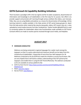GSTN Outreach & Capability Building Initiatives
There has been a paradigm shift in the tax regime and for its wider acceptance, dissemination of
information and knowledge to all stakeholders is the first step for its success. Our effort is to
provide support and promote self- learning through various artefacts like videos, user manuals,
FAQs. Also, we are using WebEx and webinar as a means for dissemination of knowledge. All the
learning material is readily available in the Help section of GST portal (www.gst.gov.in). Apart
from the help section other material like step by step guide, videos, GST master class etc. is also
uploaded on social media channels YouTube, Facebook etc. Twitter handle (@AskGSTech) is used
to constantly update the stakeholders about new functionalities made available on GST Portal.
Constant efforts are made to resolve queries received through social media, and helpdesk.
AUGUST 2017
• WEBINARS CONDUCTED
Webinars are being conducted in regional languages for a wider reach among the
taxpayers so that it is easily understood and maximum benefit can be taken from this
initiative by all stakeholders. Viewership of more than four lakh taxpayers for 18
Webinars conducted so far by GSTN has made this initiative a success by all means. We
are very hopeful that it will lead to a better understanding of the GST portal by the
taxpayers and enable them in using the GST Portal effectively. The webinars conducted
so far are available at various platforms like
• GSTN YouTube Channel: https://www.youtube.com/channel/UCFYpOk92qurlO5t-Zy-
bOQ/featured
• NEGD: www.kms.negd.in
• My Gov Portal: www.MyGov.in
 